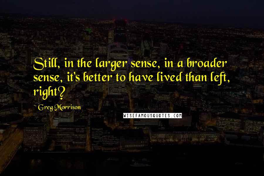 Greg Morrison Quotes: Still, in the larger sense, in a broader sense, it's better to have lived than left, right?
