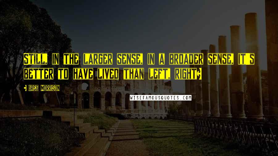 Greg Morrison Quotes: Still, in the larger sense, in a broader sense, it's better to have lived than left, right?