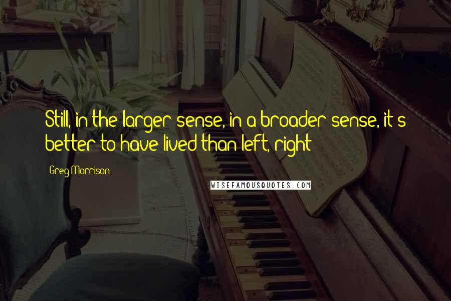 Greg Morrison Quotes: Still, in the larger sense, in a broader sense, it's better to have lived than left, right?