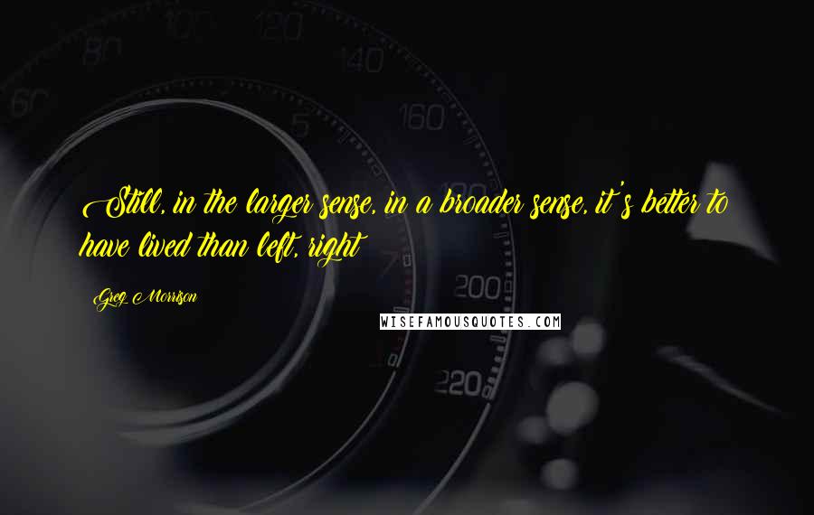 Greg Morrison Quotes: Still, in the larger sense, in a broader sense, it's better to have lived than left, right?