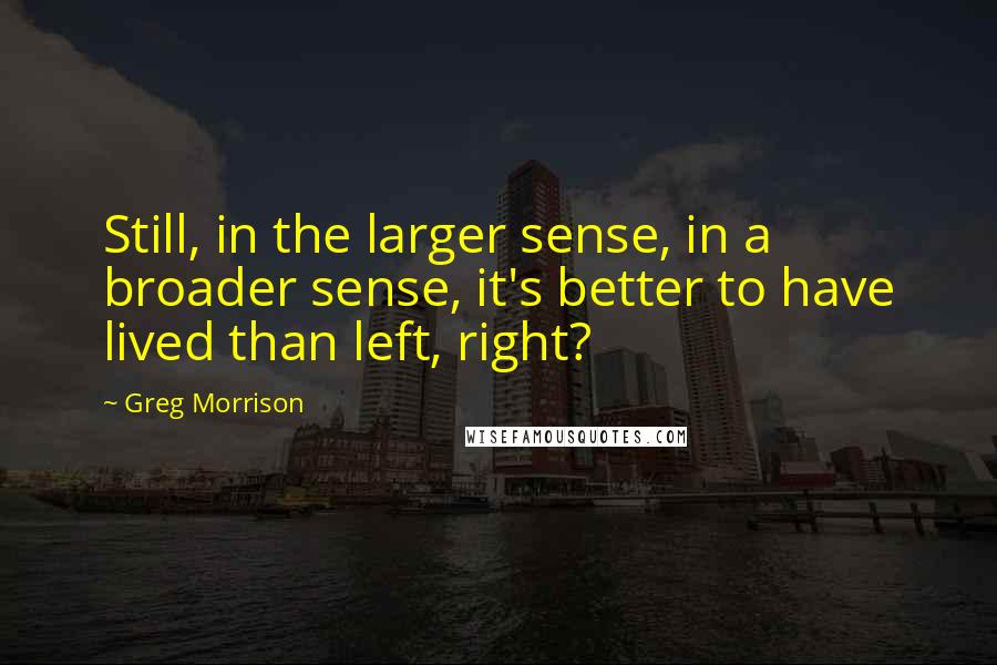 Greg Morrison Quotes: Still, in the larger sense, in a broader sense, it's better to have lived than left, right?