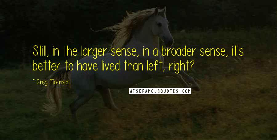 Greg Morrison Quotes: Still, in the larger sense, in a broader sense, it's better to have lived than left, right?