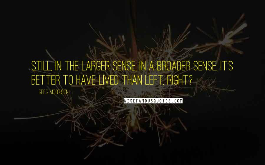Greg Morrison Quotes: Still, in the larger sense, in a broader sense, it's better to have lived than left, right?