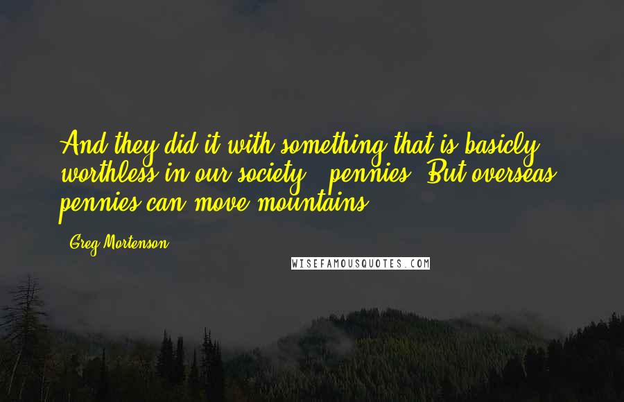 Greg Mortenson Quotes: And they did it with something that is basicly worthless in our society - pennies. But overseas, pennies can move mountains