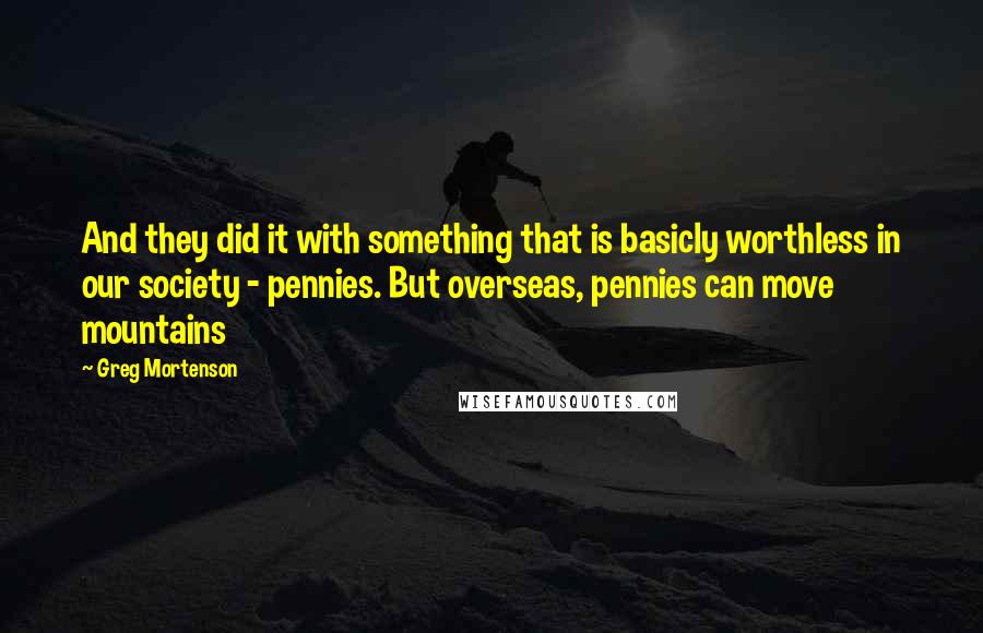 Greg Mortenson Quotes: And they did it with something that is basicly worthless in our society - pennies. But overseas, pennies can move mountains