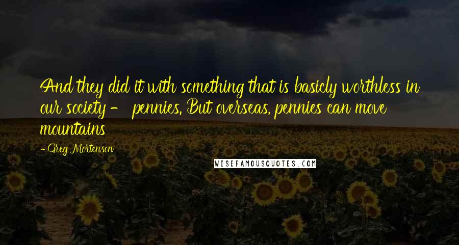 Greg Mortenson Quotes: And they did it with something that is basicly worthless in our society - pennies. But overseas, pennies can move mountains