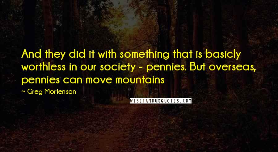 Greg Mortenson Quotes: And they did it with something that is basicly worthless in our society - pennies. But overseas, pennies can move mountains