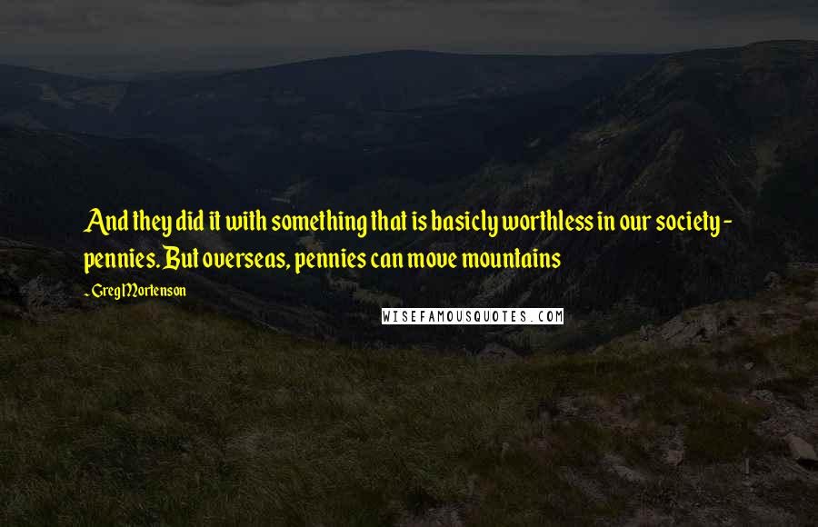 Greg Mortenson Quotes: And they did it with something that is basicly worthless in our society - pennies. But overseas, pennies can move mountains