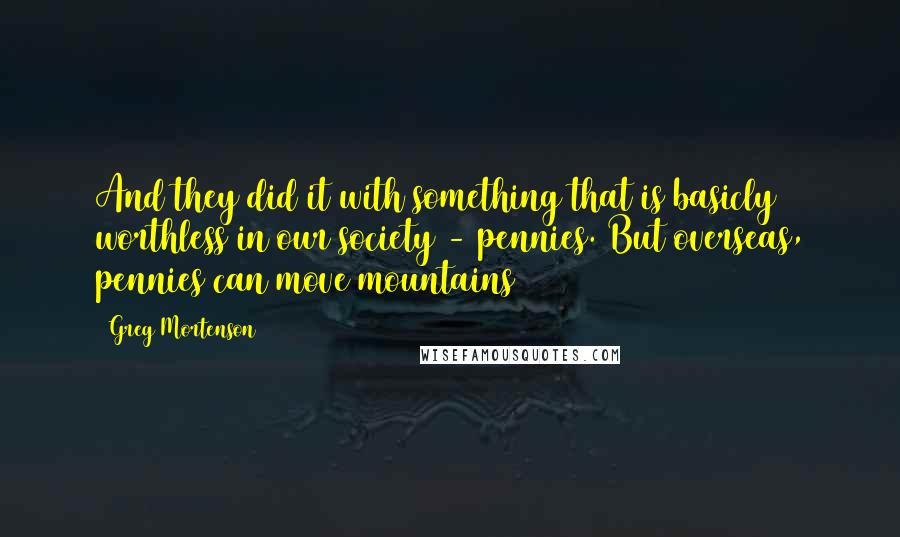 Greg Mortenson Quotes: And they did it with something that is basicly worthless in our society - pennies. But overseas, pennies can move mountains