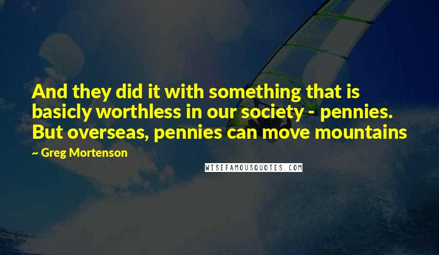 Greg Mortenson Quotes: And they did it with something that is basicly worthless in our society - pennies. But overseas, pennies can move mountains