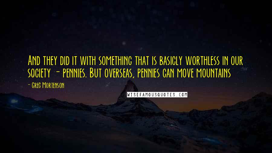 Greg Mortenson Quotes: And they did it with something that is basicly worthless in our society - pennies. But overseas, pennies can move mountains