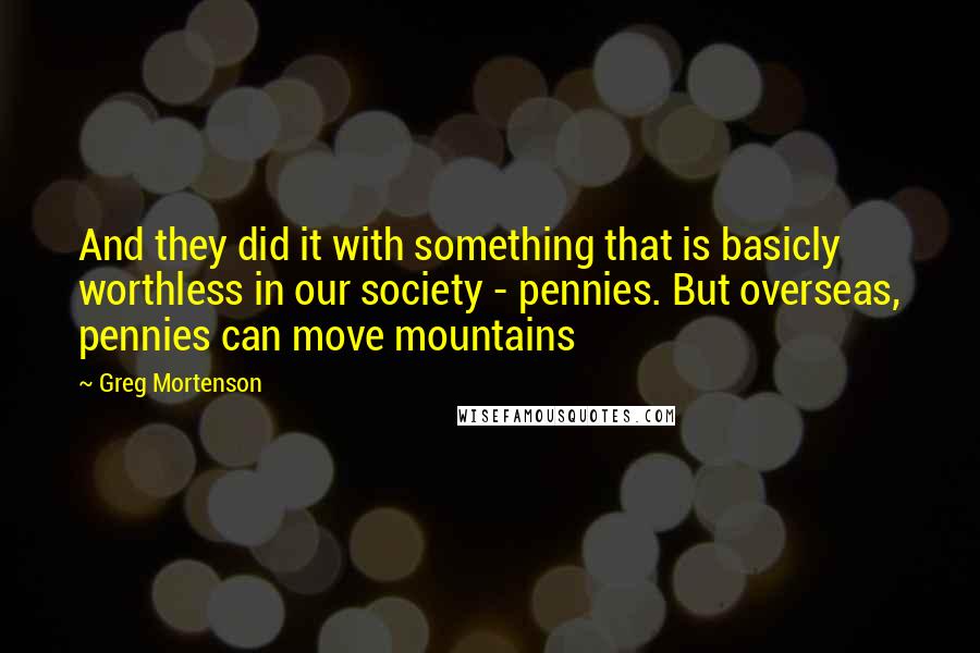 Greg Mortenson Quotes: And they did it with something that is basicly worthless in our society - pennies. But overseas, pennies can move mountains