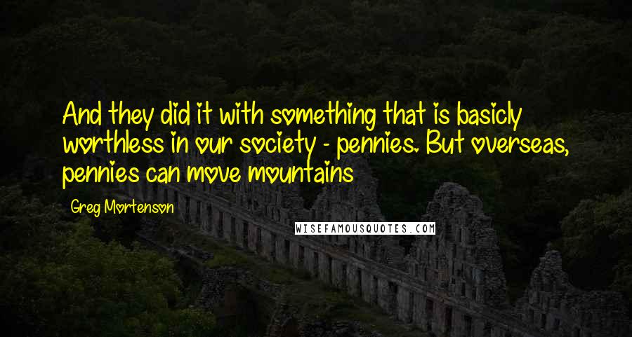 Greg Mortenson Quotes: And they did it with something that is basicly worthless in our society - pennies. But overseas, pennies can move mountains