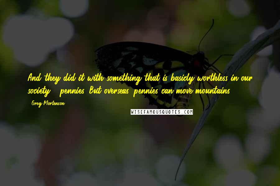 Greg Mortenson Quotes: And they did it with something that is basicly worthless in our society - pennies. But overseas, pennies can move mountains