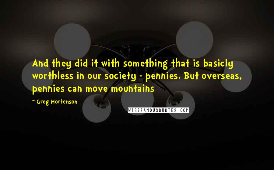 Greg Mortenson Quotes: And they did it with something that is basicly worthless in our society - pennies. But overseas, pennies can move mountains