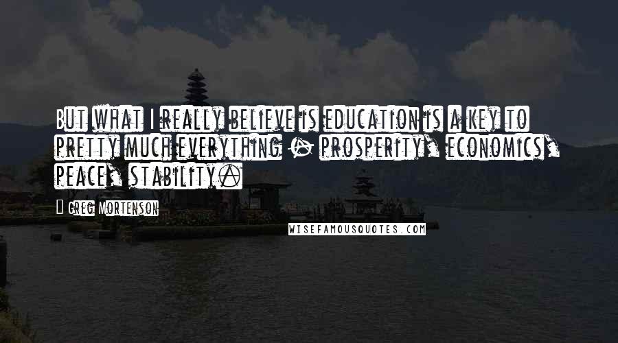 Greg Mortenson Quotes: But what I really believe is education is a key to pretty much everything - prosperity, economics, peace, stability.