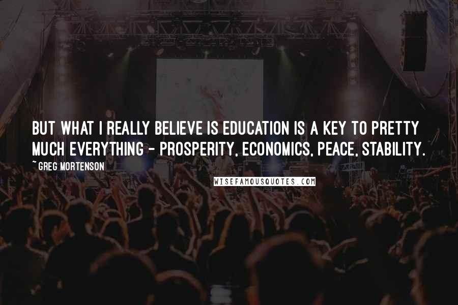 Greg Mortenson Quotes: But what I really believe is education is a key to pretty much everything - prosperity, economics, peace, stability.