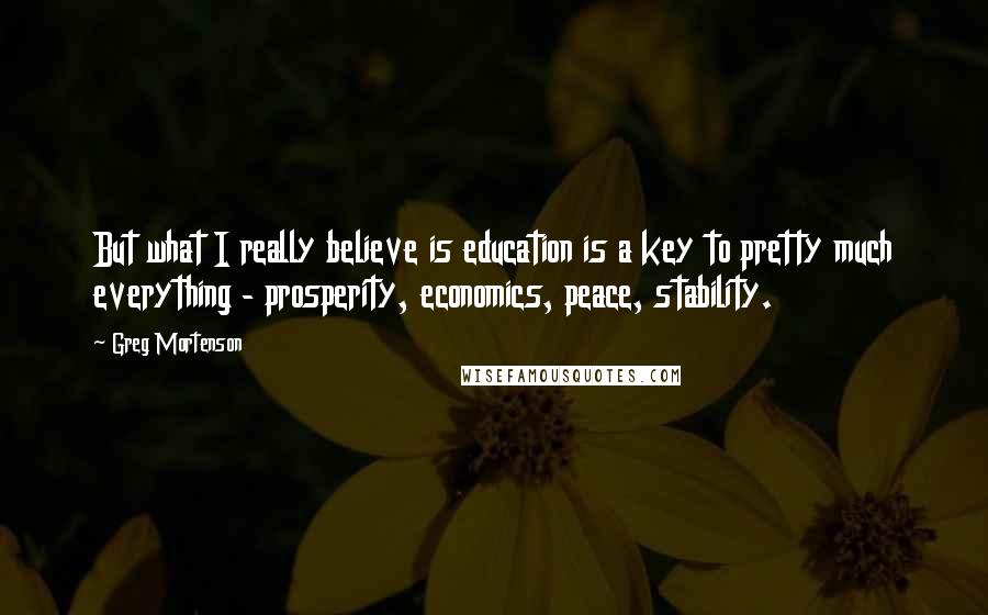 Greg Mortenson Quotes: But what I really believe is education is a key to pretty much everything - prosperity, economics, peace, stability.