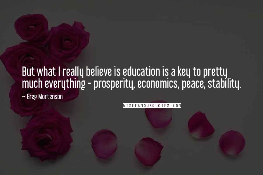 Greg Mortenson Quotes: But what I really believe is education is a key to pretty much everything - prosperity, economics, peace, stability.