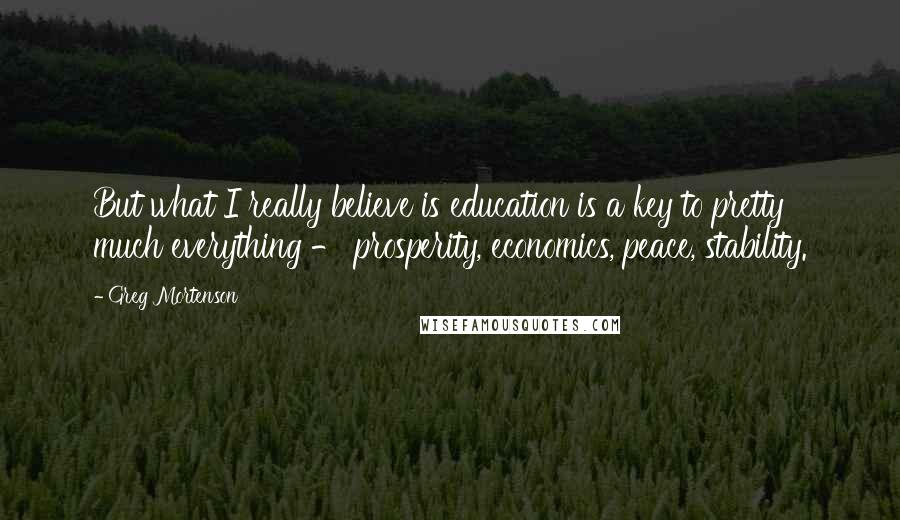 Greg Mortenson Quotes: But what I really believe is education is a key to pretty much everything - prosperity, economics, peace, stability.