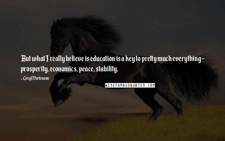 Greg Mortenson Quotes: But what I really believe is education is a key to pretty much everything - prosperity, economics, peace, stability.