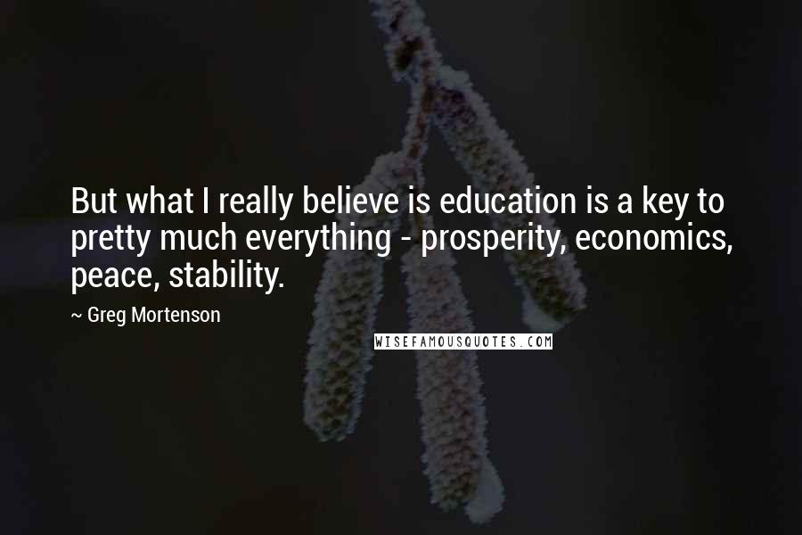 Greg Mortenson Quotes: But what I really believe is education is a key to pretty much everything - prosperity, economics, peace, stability.