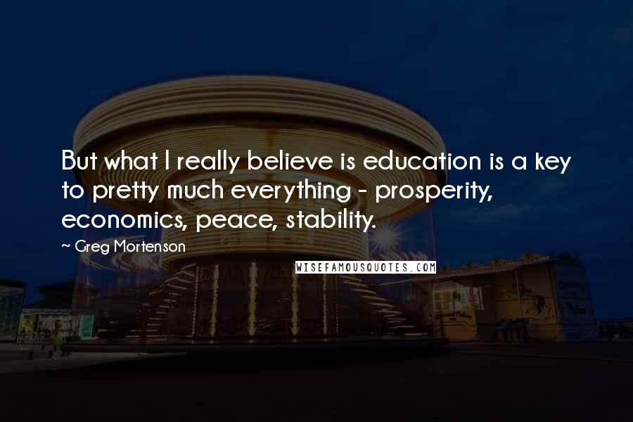 Greg Mortenson Quotes: But what I really believe is education is a key to pretty much everything - prosperity, economics, peace, stability.