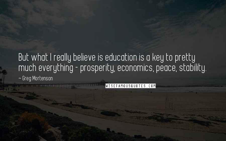 Greg Mortenson Quotes: But what I really believe is education is a key to pretty much everything - prosperity, economics, peace, stability.