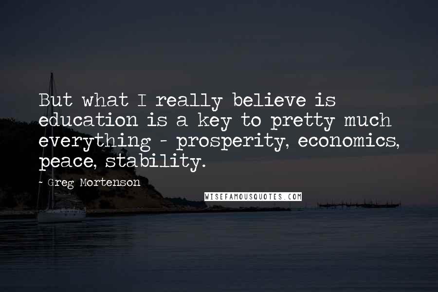 Greg Mortenson Quotes: But what I really believe is education is a key to pretty much everything - prosperity, economics, peace, stability.