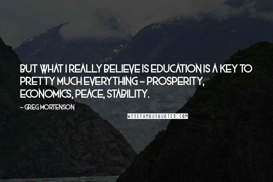 Greg Mortenson Quotes: But what I really believe is education is a key to pretty much everything - prosperity, economics, peace, stability.