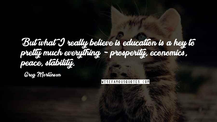 Greg Mortenson Quotes: But what I really believe is education is a key to pretty much everything - prosperity, economics, peace, stability.