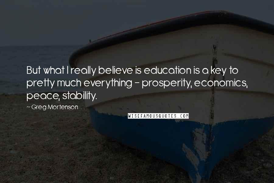 Greg Mortenson Quotes: But what I really believe is education is a key to pretty much everything - prosperity, economics, peace, stability.