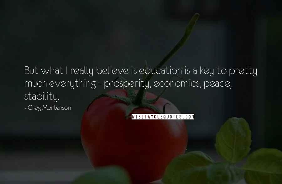 Greg Mortenson Quotes: But what I really believe is education is a key to pretty much everything - prosperity, economics, peace, stability.