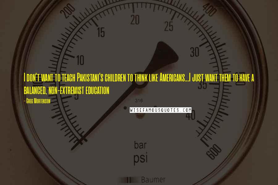 Greg Mortenson Quotes: I don't want to teach Pakistani's children to think like Americans...I just want them to have a balanced, non-extremist education