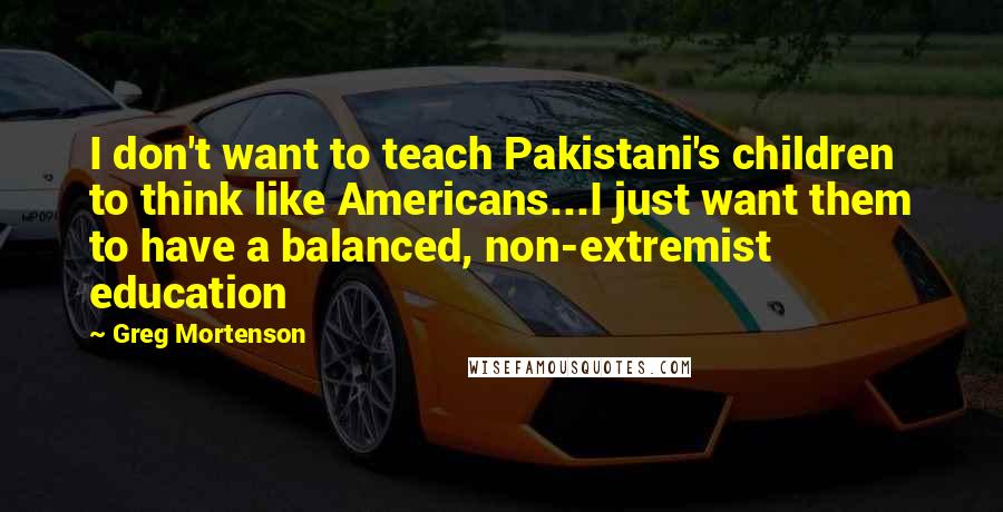 Greg Mortenson Quotes: I don't want to teach Pakistani's children to think like Americans...I just want them to have a balanced, non-extremist education