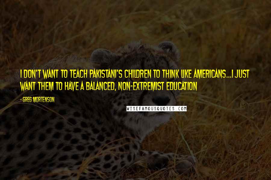 Greg Mortenson Quotes: I don't want to teach Pakistani's children to think like Americans...I just want them to have a balanced, non-extremist education