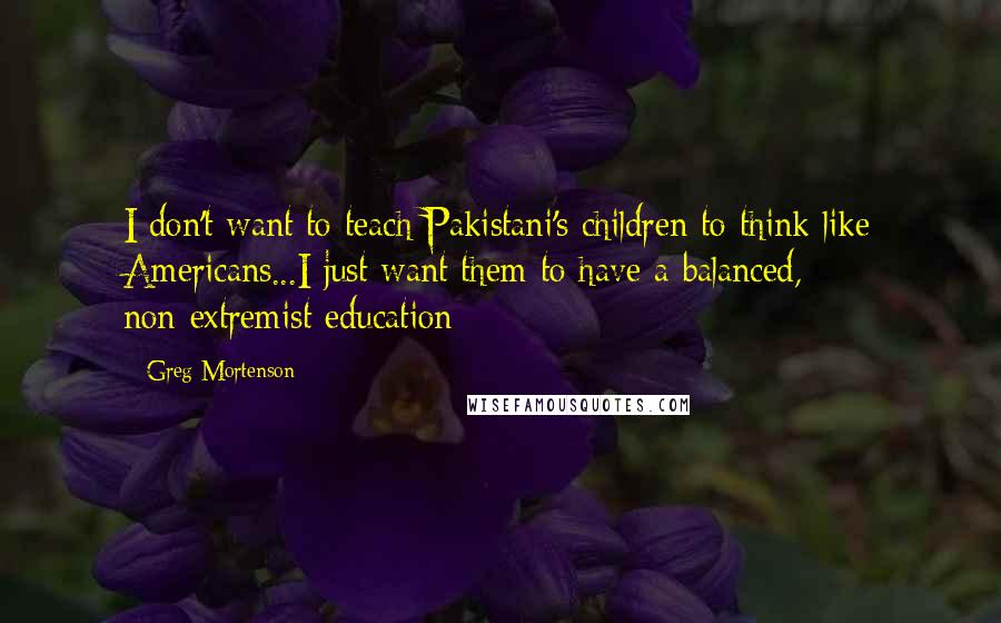 Greg Mortenson Quotes: I don't want to teach Pakistani's children to think like Americans...I just want them to have a balanced, non-extremist education