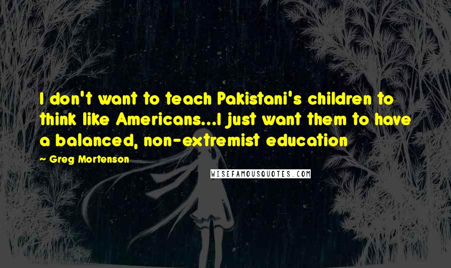 Greg Mortenson Quotes: I don't want to teach Pakistani's children to think like Americans...I just want them to have a balanced, non-extremist education