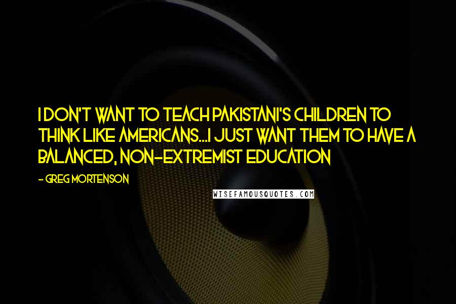 Greg Mortenson Quotes: I don't want to teach Pakistani's children to think like Americans...I just want them to have a balanced, non-extremist education