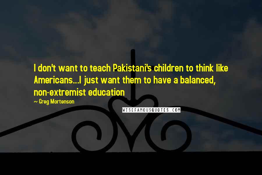 Greg Mortenson Quotes: I don't want to teach Pakistani's children to think like Americans...I just want them to have a balanced, non-extremist education