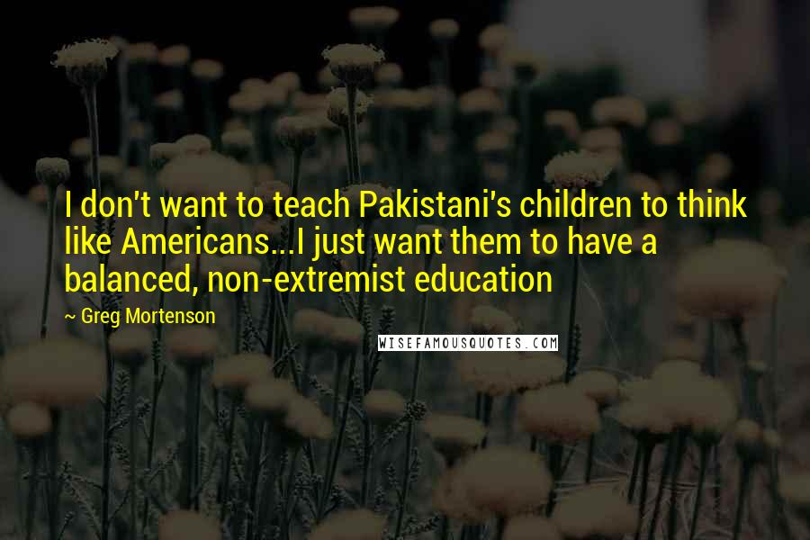 Greg Mortenson Quotes: I don't want to teach Pakistani's children to think like Americans...I just want them to have a balanced, non-extremist education