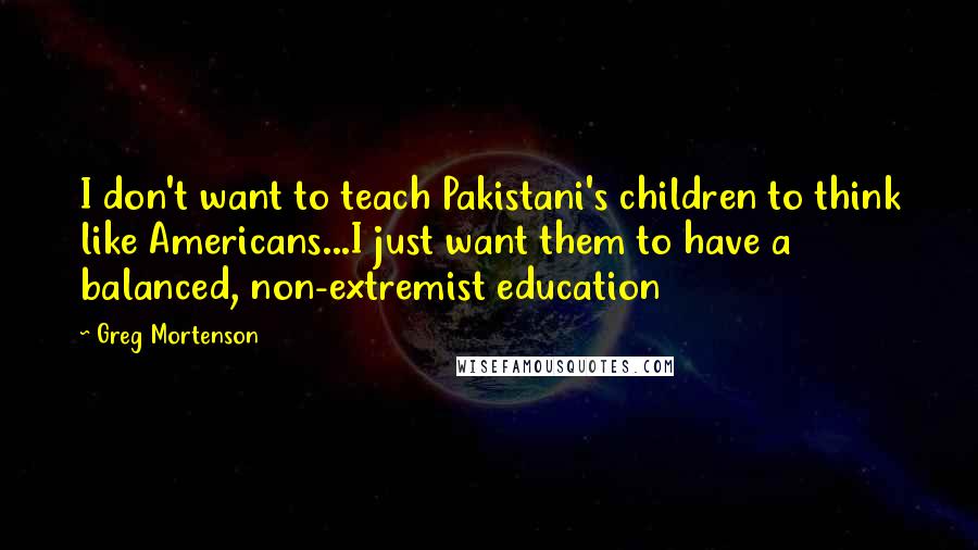 Greg Mortenson Quotes: I don't want to teach Pakistani's children to think like Americans...I just want them to have a balanced, non-extremist education