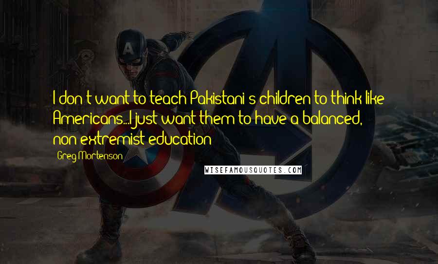 Greg Mortenson Quotes: I don't want to teach Pakistani's children to think like Americans...I just want them to have a balanced, non-extremist education