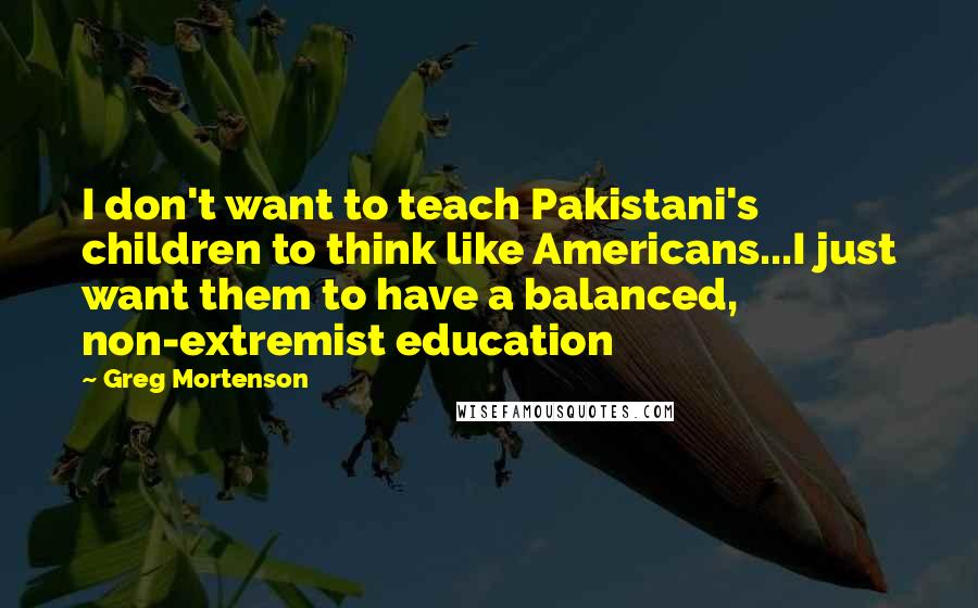 Greg Mortenson Quotes: I don't want to teach Pakistani's children to think like Americans...I just want them to have a balanced, non-extremist education