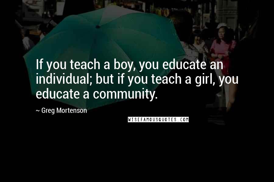 Greg Mortenson Quotes: If you teach a boy, you educate an individual; but if you teach a girl, you educate a community.