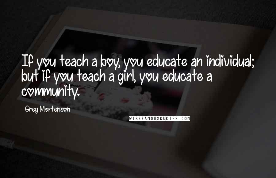 Greg Mortenson Quotes: If you teach a boy, you educate an individual; but if you teach a girl, you educate a community.