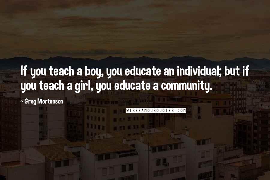 Greg Mortenson Quotes: If you teach a boy, you educate an individual; but if you teach a girl, you educate a community.