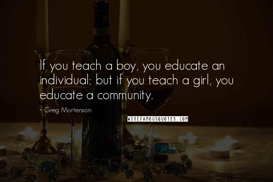 Greg Mortenson Quotes: If you teach a boy, you educate an individual; but if you teach a girl, you educate a community.