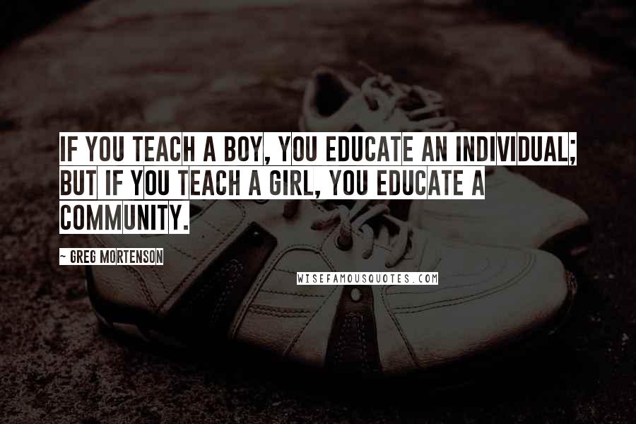 Greg Mortenson Quotes: If you teach a boy, you educate an individual; but if you teach a girl, you educate a community.