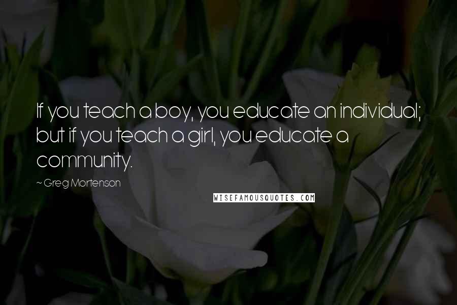 Greg Mortenson Quotes: If you teach a boy, you educate an individual; but if you teach a girl, you educate a community.